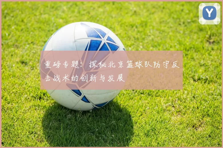 重磅专题：探秘北京篮球队防守反击战术的创新与发展