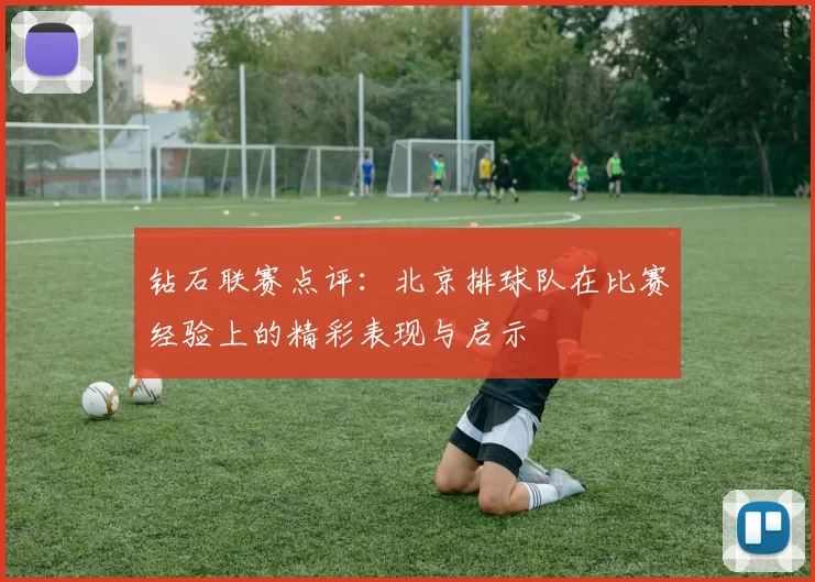 钻石联赛点评：北京排球队在比赛经验上的精彩表现与启示
