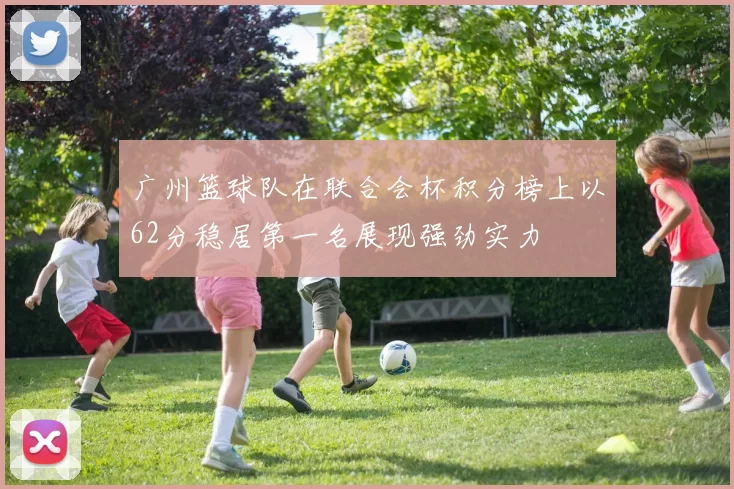 广州篮球队在联合会杯积分榜上以62分稳居第一名展现强劲实力