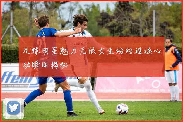 足球明星魅力无限女生纷纷追逐心动瞬间揭秘