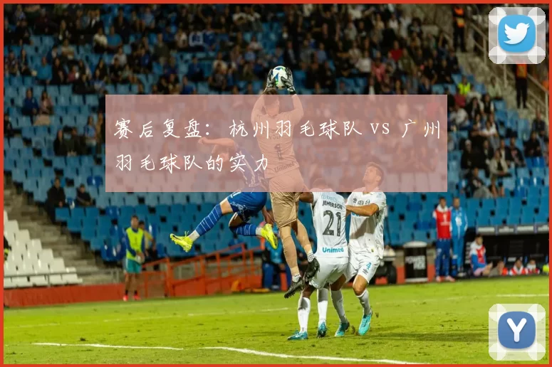 赛后复盘：杭州羽毛球队 vs 广州羽毛球队的实力