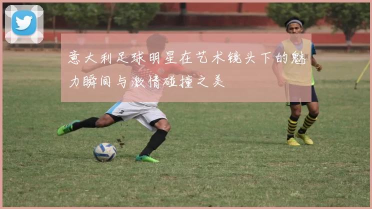 意大利足球明星在艺术镜头下的魅力瞬间与激情碰撞之美