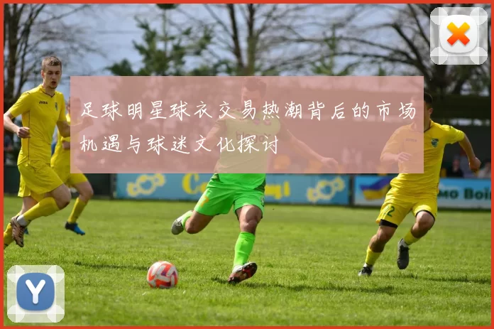 足球明星球衣交易热潮背后的市场机遇与球迷文化探讨