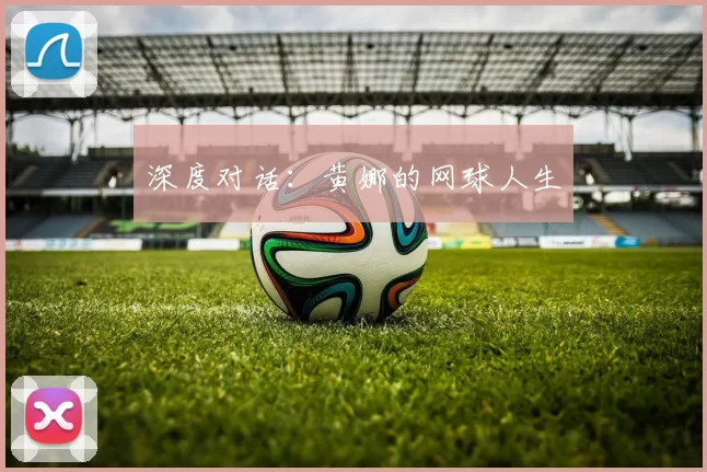 深度对话：黄娜的网球人生
