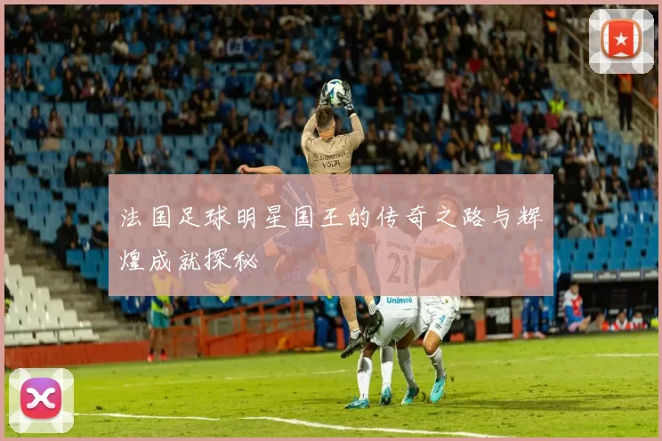 法国足球明星国王的传奇之路与辉煌成就探秘